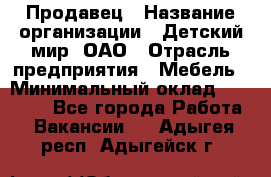 Продавец › Название организации ­ Детский мир, ОАО › Отрасль предприятия ­ Мебель › Минимальный оклад ­ 27 000 - Все города Работа » Вакансии   . Адыгея респ.,Адыгейск г.